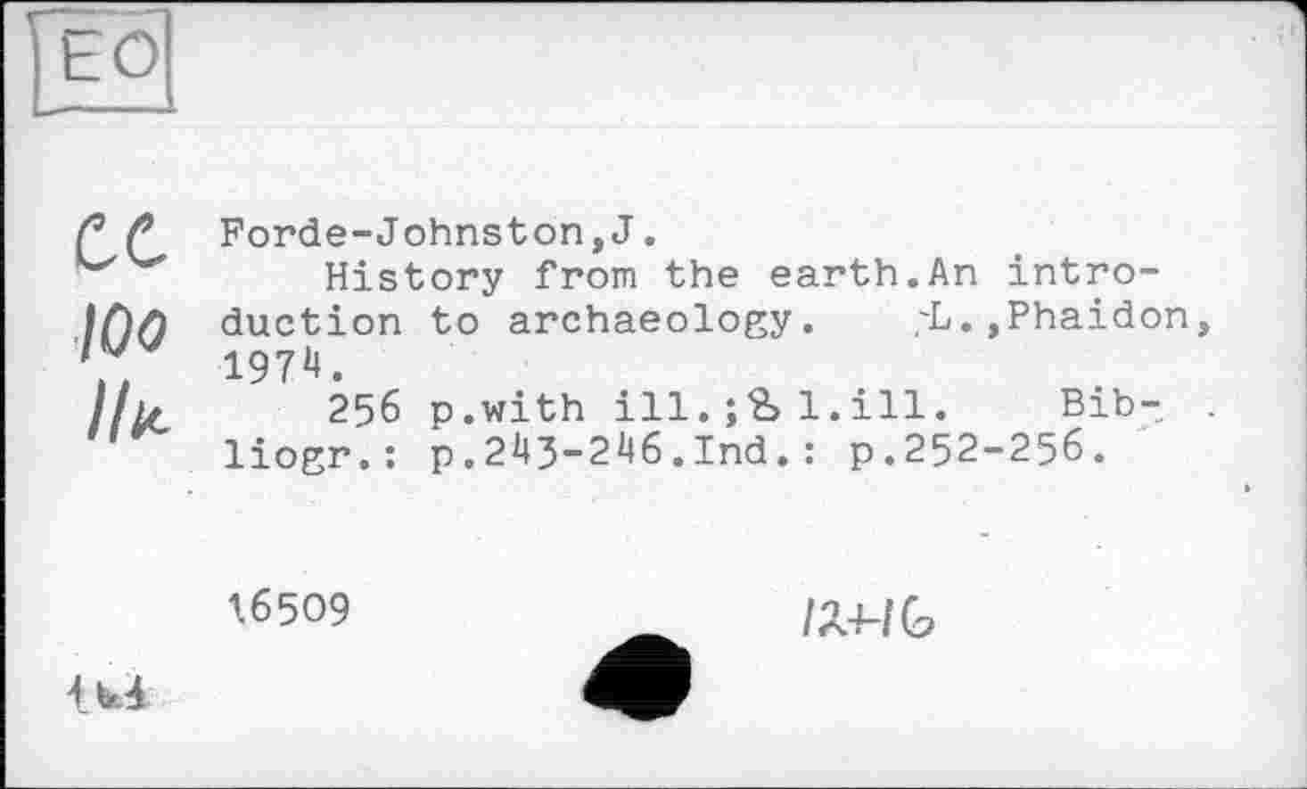 ﻿ЕО
ce 100 Ille
Forde-Johnston,J.
History from the earth.An introduction to archaeology. ;L.,Phaidon 1974.
256 p.with ill.1.ill. Bib-liogr.: p.24J-246.Ind.: p.252-256.
16509
U4
/Л4-/С